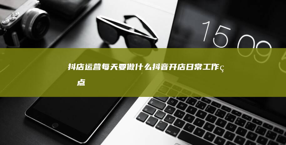 抖店运营每天要做什么-抖音开店日常工作盘点