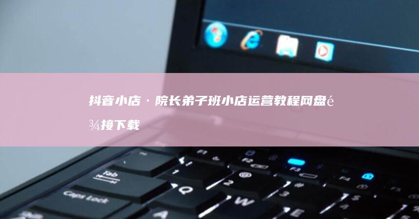 抖音小店·院长弟子班小店运营教程网盘链接下载