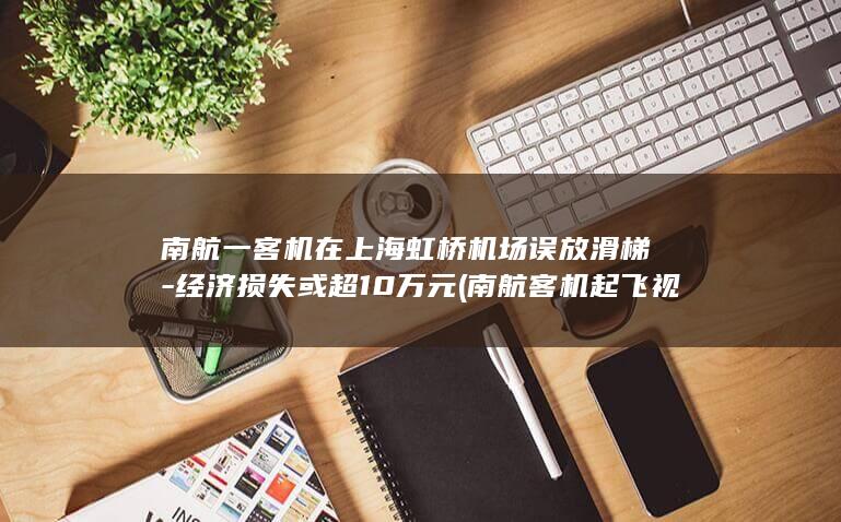 南航一客机在上海虹桥机场误放滑梯-经济损失或超10万元 (南航客机起飞视频)