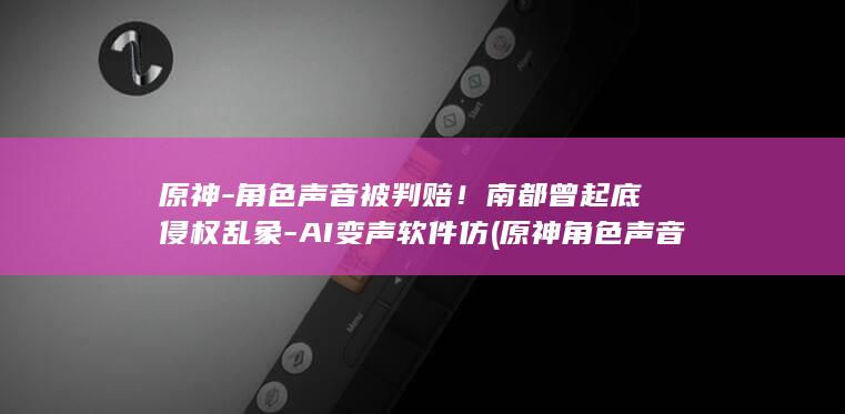 原神-角色声音被判赔！南都曾起底侵权乱象-AI变声软件仿 (原神角色声音生成)
