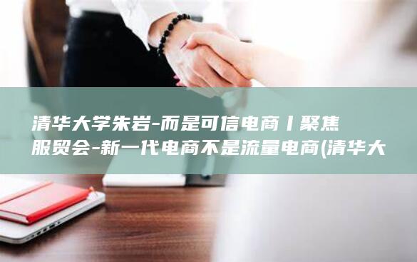 清华大学朱岩-而是可信电商丨聚焦服贸会-新一代电商不是流量电商 (清华大学朱岩简介)