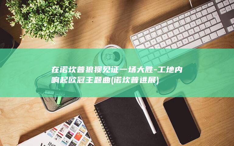 在诺坎普狼狈见证一场大胜-工地内响起欧冠主题曲 (诺坎普进展)