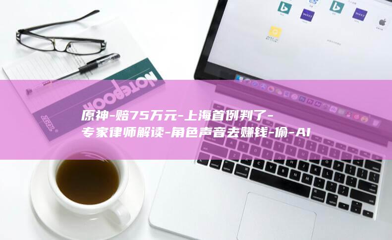 原神-赔75万元-上海首例判了-专家律师解读-角色声音去赚钱-偷-AI (原神700抽多少钱)