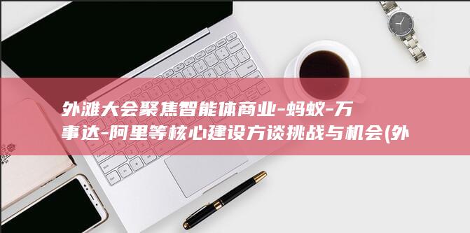 外滩大会聚焦智能体商业-蚂蚁-万事达-阿里等核心建设方谈挑战与机会 (外滩大会即将开幕)