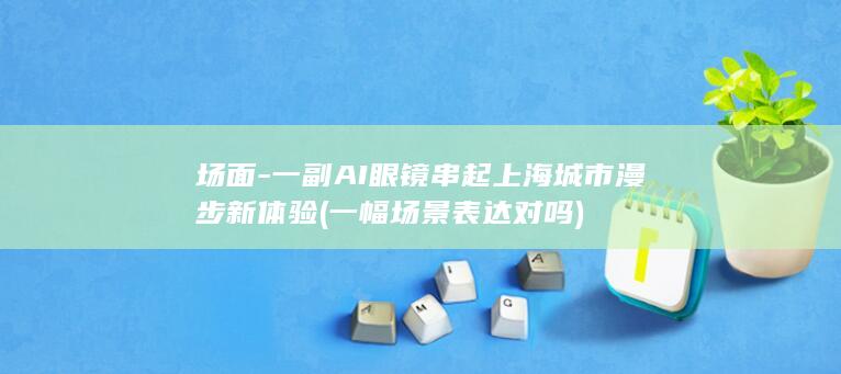 场面-一副AI眼镜串起上海城市漫步新体验 (一幅场景表达对吗)