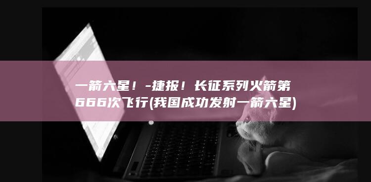 一箭六星！-捷报！长征系列火箭第666次飞行 (我国成功发射一箭六星)