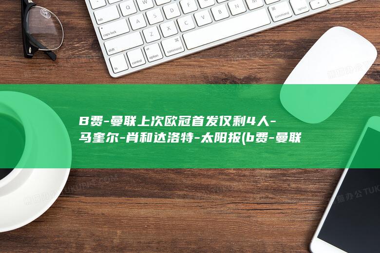 B费-曼联上次欧冠首发仅剩4人-马奎尔-肖和达洛特-太阳报 (b费-曼联上)