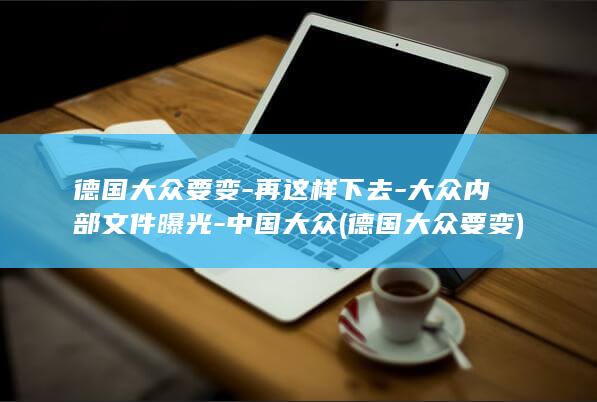 德国大众要变-再这样下去-大众内部文件曝光-中国大众 (德国大众要变)