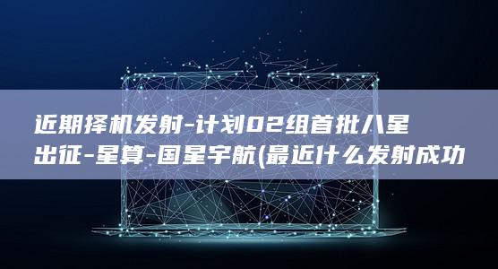 近期择机发射-计划02组首批八星出征-星算-国星宇航 (最近什么发射成功)
