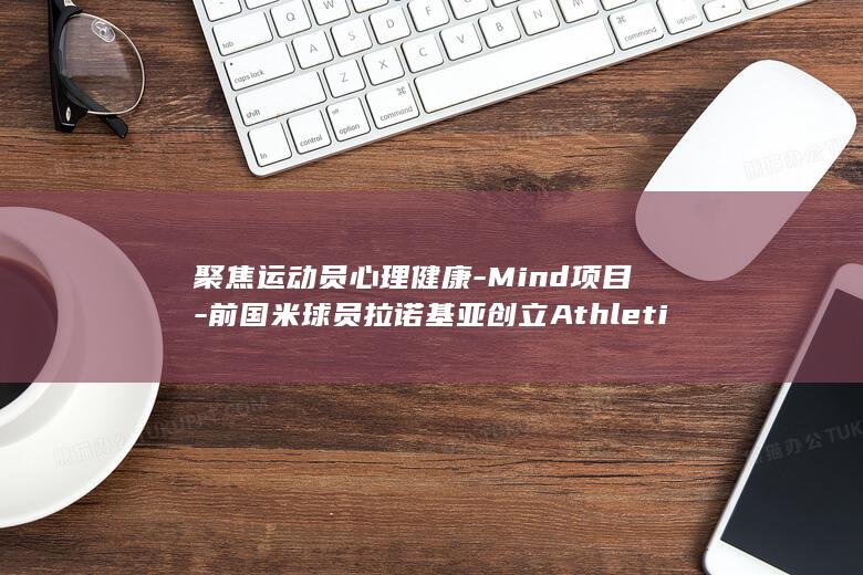 聚焦运动员心理健康-Mind项目-前国米球员拉诺基亚创立Athletics-米体 (运动员心态)