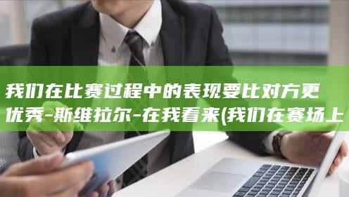 我们在比赛过程中的表现要比对方更优秀-斯维拉尔-在我看来 (我们在赛场上)