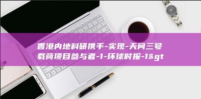 香港内地科研携手-实现-天问三号载荷项目参与者-1-环球时报-1&gt-香港中文大学教授任伟接受-专访-2 (香港科学園)