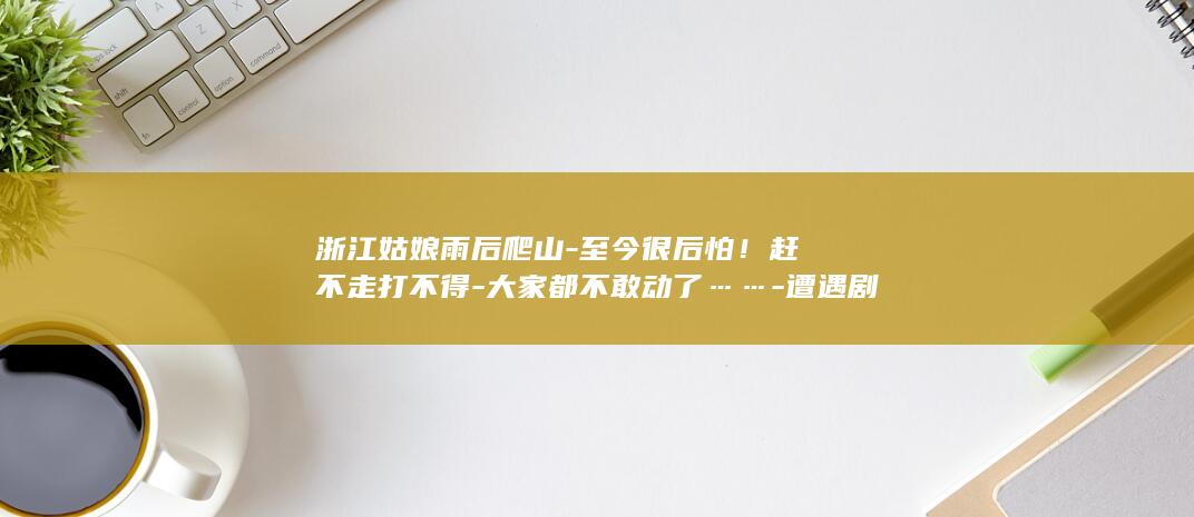 浙江姑娘雨后爬山-至今很后怕！赶不走打不得-大家都不敢动了……-遭遇剧毒烙铁头-眼镜蛇