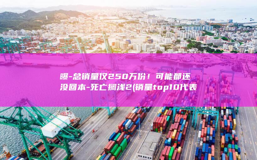 曝-总销量仅250万份！可能都还没回本-死亡搁浅2 (销量top10代表什么含义)