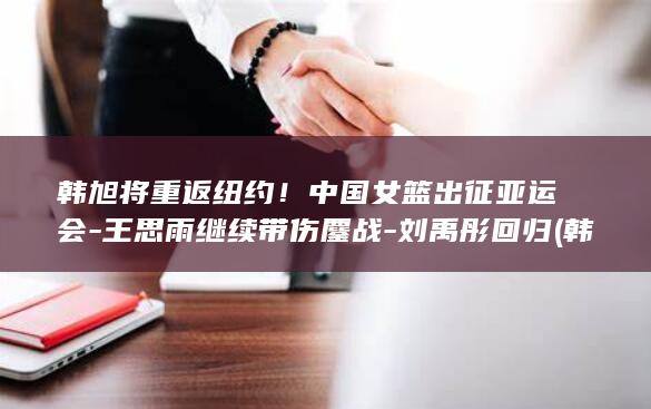韩旭将重返纽约！中国女篮出征亚运会-王思雨继续带伤鏖战-刘禹彤回归 (韩旭回归时间是哪一集)