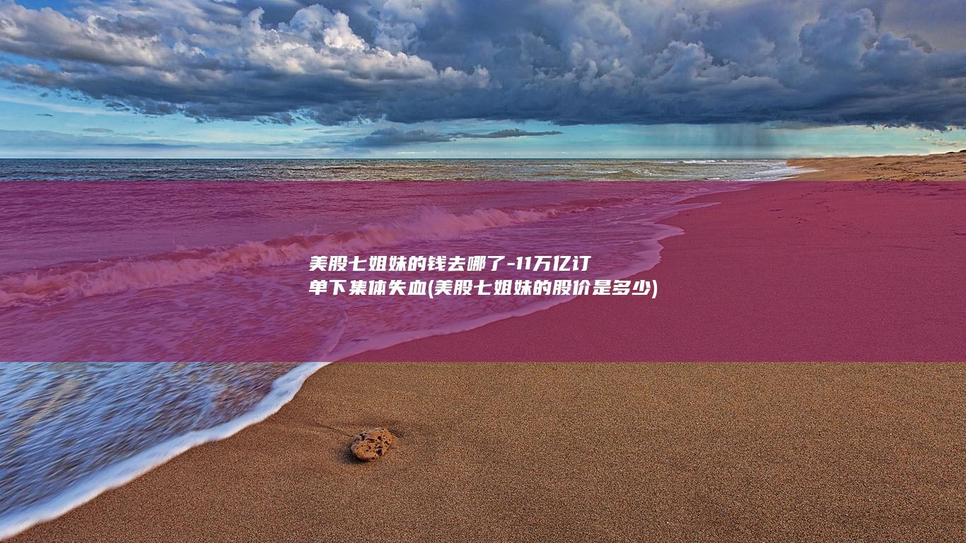 美股七姐妹的钱去哪了-11万亿订单下集体失血 (美股七姐妹的股价是多少)