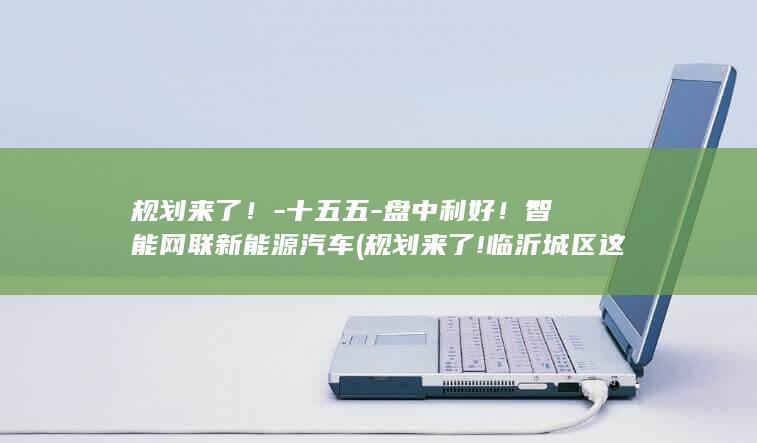 规划来了！-十五五-盘中利好！智能网联新能源汽车 (规划来了!临沂城区这三个街区,将有大变化!)