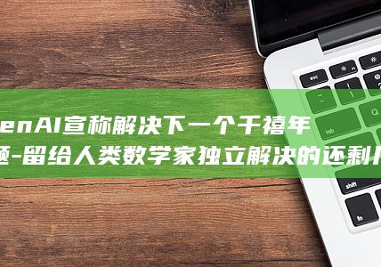 OpenAI宣称解决下一个千禧年难题-留给人类数学家独立解决的还剩几个 (openai是什么公司)