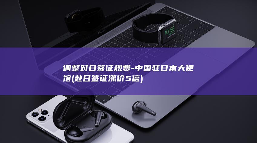 调整对日签证规费-中国驻日本大使馆 (赴日签证涨价5倍)