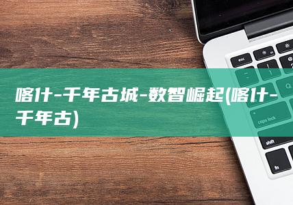 喀什-千年古城-数智崛起 (喀什-千年古)