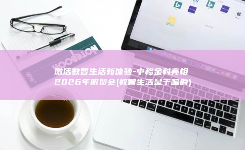 激活数智生活新体验-中移金科亮相2026年服贸会 (数智生活是干嘛的)