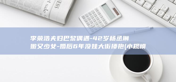 李荣浩夫妇巴黎偶遇-42岁杨丞琳嫩又少女-婚后6年没娃大街搂抱 (小规模都是零申报吗)