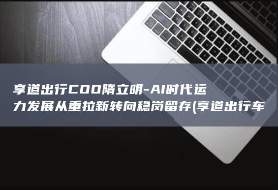享道出行COO隋立明-AI时代运力发展从重拉新转向稳岗留存 (享道出行车主app下载最新版安装)