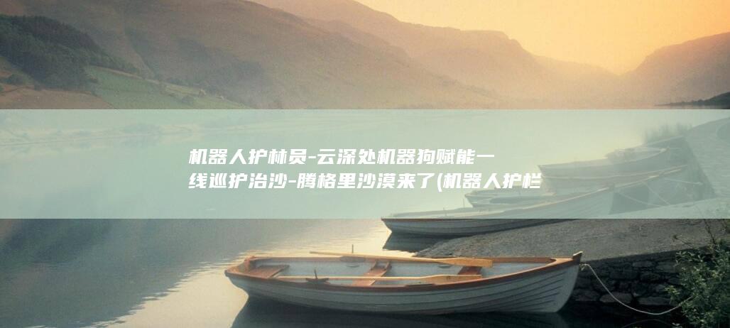 机器人护林员-云深处机器狗赋能一线巡护治沙-腾格里沙漠来了 (机器人护栏图片)