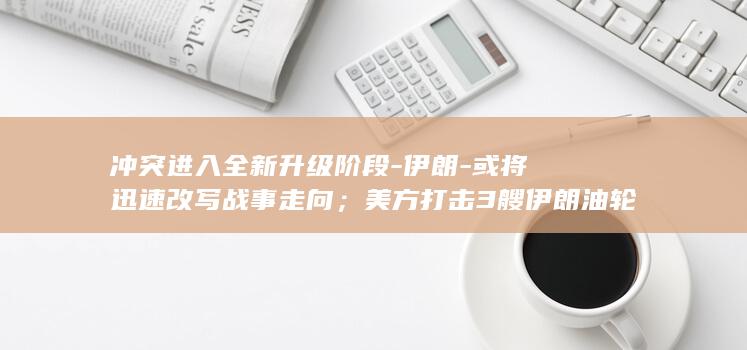冲突进入全新升级阶段-伊朗-或将迅速改写战事走向；美方打击3艘伊朗油轮-加倍-奉还-美伊爆发-现场出现巨大火球-油轮战 (冲突升级啥意思)