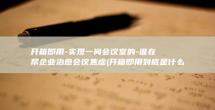 开箱即用-实现一间会议室的-谁在帮企业治愈会议焦虑 (开箱即用到底是什么)
