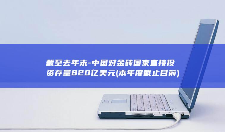 截至去年末-中国对金砖国家直接投资存量820亿美元 (本年度截止目前)