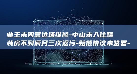 业主未同意进场维修-中山未入住精装房不到俩月三次返污-赔偿协议未签署-排污管道掏出刷子网球等；项目方-粪水漫过卧室客厅家具被泡 (未经过业主同意他人不能进入吗)