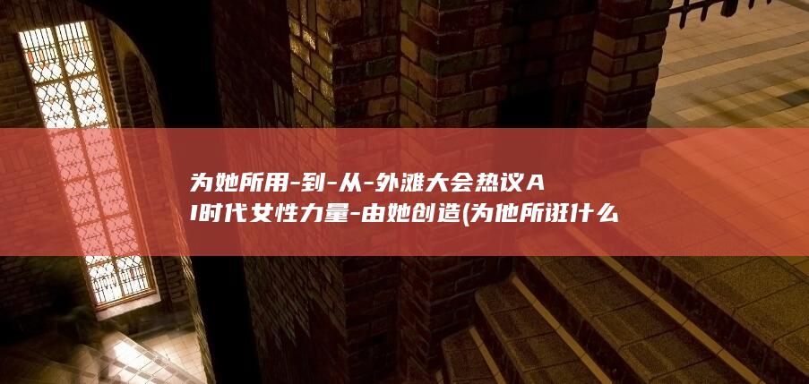 为她所用-到-从-外滩大会热议AI时代女性力量-由她创造 (为他所诳什么意思)