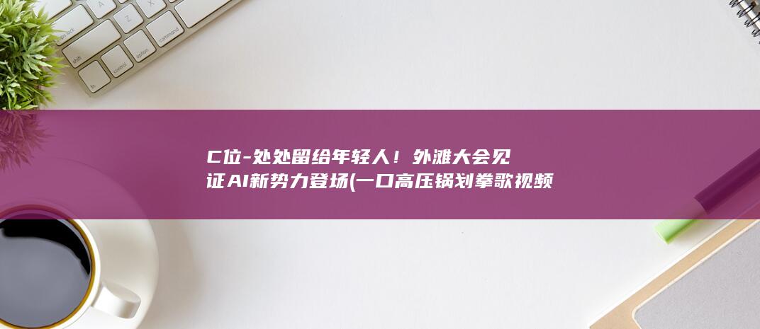 C位-处处留给年轻人！外滩大会见证AI新势力登场 (一口高压锅划拳歌视频)