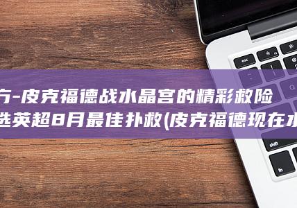 官方-皮克福德战水晶宫的精彩救险当选英超8月最佳扑救 (皮克福德现在水平怎么样)