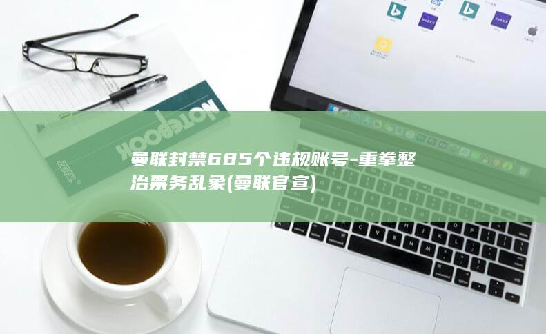 曼联封禁685个违规账号-重拳整治票务乱象 (曼联官宣)