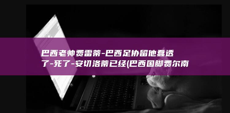 巴西老帅费雷蒂-巴西足协留他蠢透了-死了-安切洛蒂已经 (巴西国脚费尔南多)