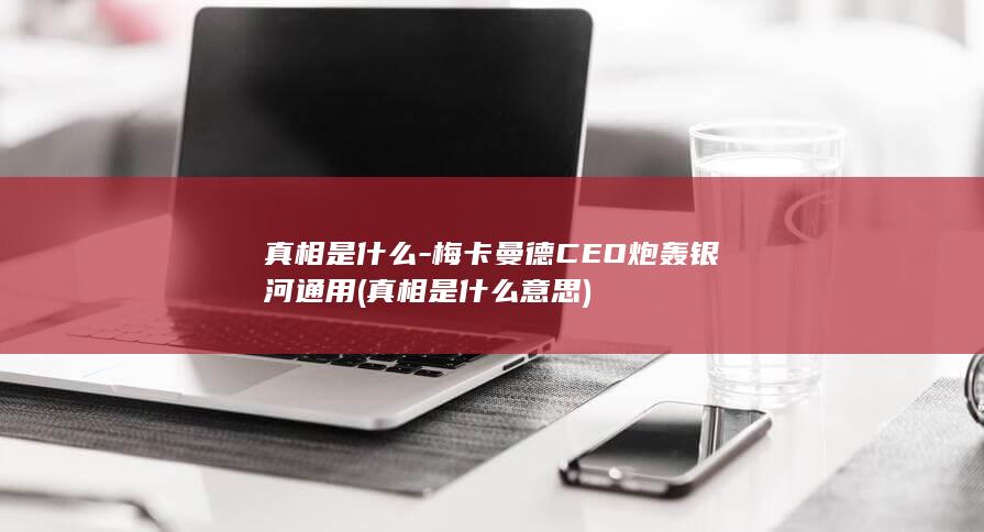 真相是什么-梅卡曼德CEO炮轰银河通用 (真相是什么意思)