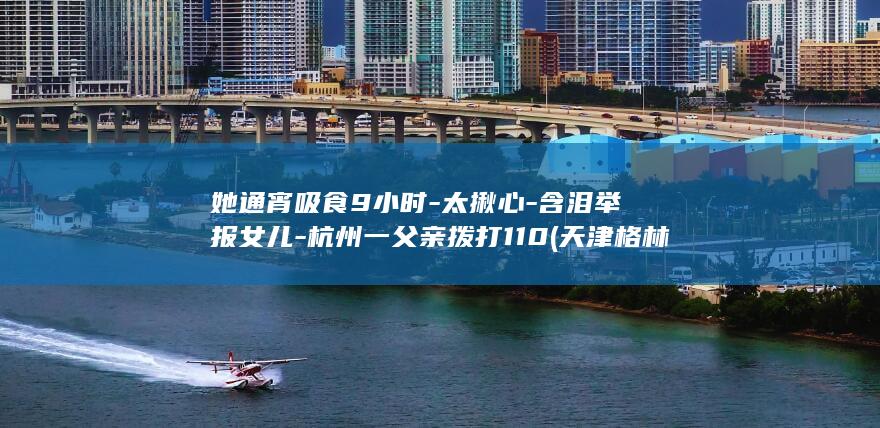 她通宵吸食9小时-太揪心-含泪举报女儿-杭州一父亲拨打110 (天津格林国际幼儿园学费)