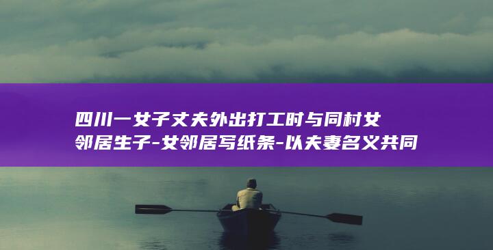 四川一女子丈夫外出打工时与同村女邻居生子-女邻居写纸条-以夫妻名义共同生活15年-爱上你是我的错-一审犯重婚罪双双获刑 (四川雇凶杀妻子)