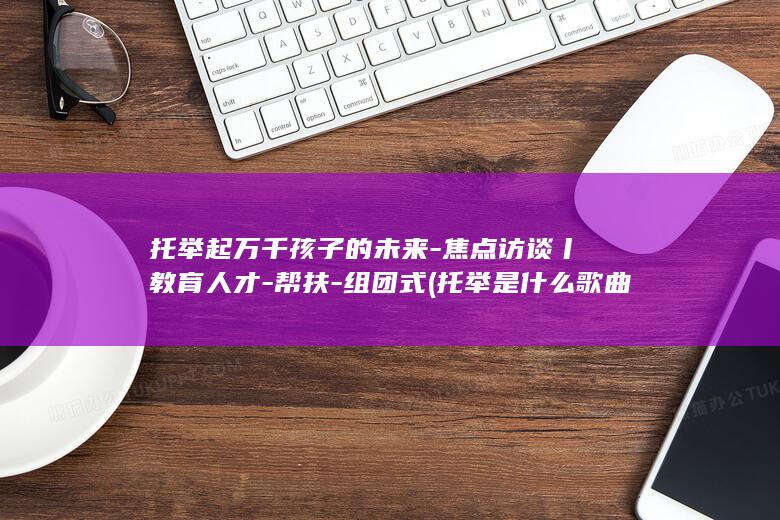 托举起万千孩子的未来-焦点访谈丨教育人才-帮扶-组团式 (托举是什么歌曲的歌词)