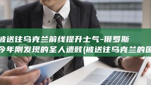 被送往乌克兰前线提升士气-俄罗斯今年刚发现的圣人遗骸 (被送往乌克兰的国家)