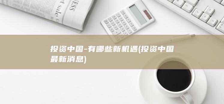 投资中国-有哪些新机遇 (投资中国最新消息)
