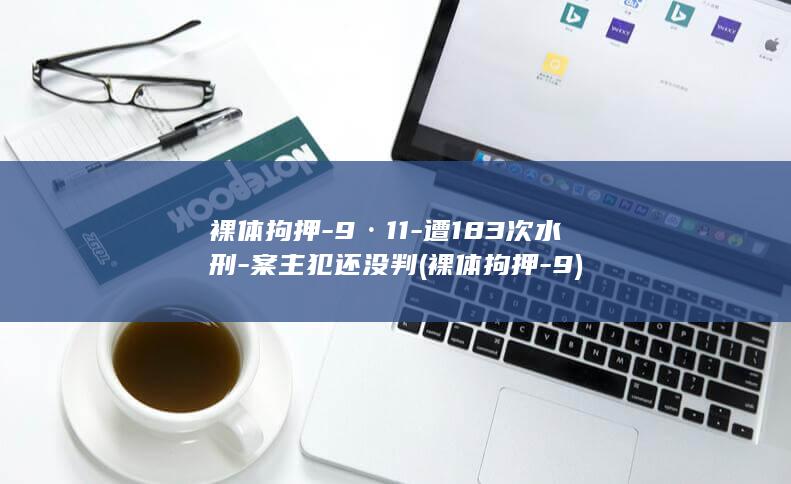 裸体拘押-9·11-遭183次水刑-案主犯还没判 (裸体拘押-9)