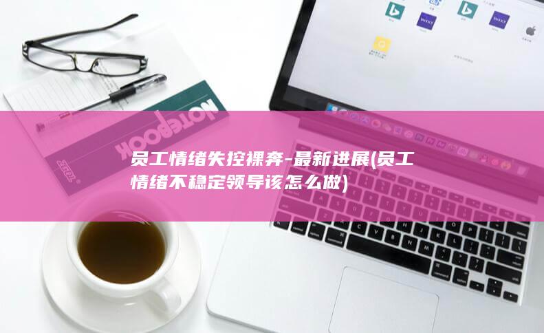 员工情绪失控裸奔-最新进展 (员工情绪不稳定领导该怎么做)