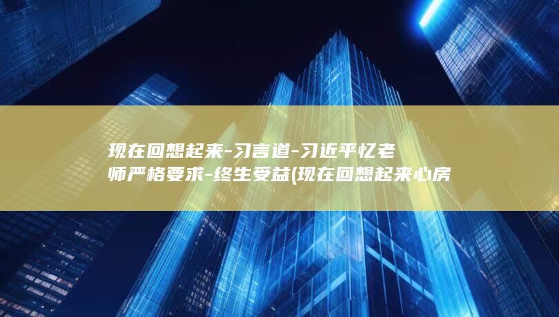 现在回想起来-习言道-习近平忆老师严格要求-终生受益 (现在回想起来心房仍要阵阵狂跳)