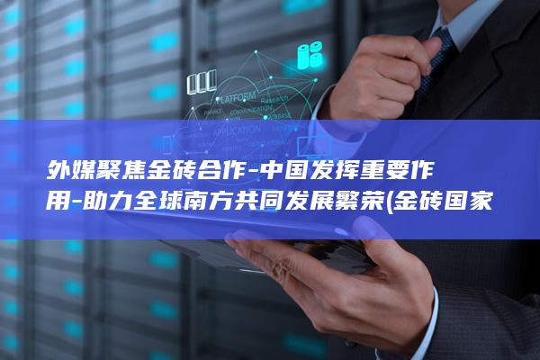 外媒聚焦金砖合作-中国发挥重要作用-助力全球南方共同发展繁荣 (金砖国家吸引力)