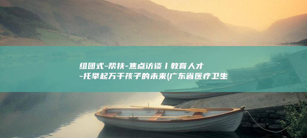 组团式-帮扶-焦点访谈丨教育人才-托举起万千孩子的未来 (广东省医疗卫生人才组团式帮扶)