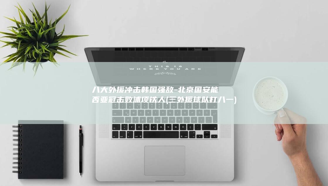 八大外援冲击韩国强敌-北京国安能否亚冠击败浦项铁人 (三外援球队打八一)