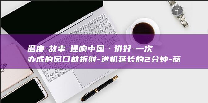 温度-故事-理响中国·讲好-一次办成的窗口前折射-送机延长的2分钟-商量-中国式商量 (温度的话)